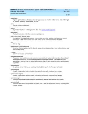 Page 270DEFINITY® Business Communications System and GuestWorks® Issue 6 
Overview  555-231-208  Issue 1
April 2000
Glossary and Abbreviations 
GL-32  
status lamp
A green light that shows the status of a call appearance or a feature button by the state of the light 
(lit, flashing, fluttering, broken flutter, or unlit).
SVN
Security-violation notification
switch
Any kind of telephone switching system. See also communications system
.
switchhook
The buttons located under the receiver on a telephone....