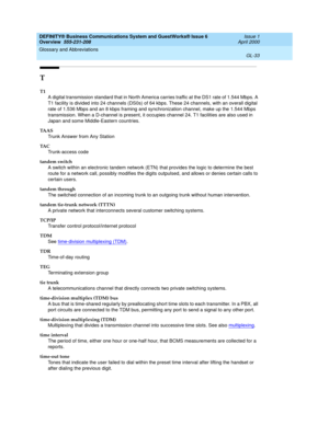 Page 271DEFINITY® Business Communications System and GuestWorks® Issue 6 
Overview  555-231-208  Issue 1
April 2000
Glossary and Abbreviations 
GL-33  
T
T1
A digital transmission standard that in North America carries traffic at the DS1 rate of 1.544 Mbps. A 
T1 facility is divided into 24 channels (DS0s) of 64 kbps. These 24 channels, with an overall digital 
rate of 1.536 Mbps and an 8 kbps framing and synchronization channel, make up the 1.544 Mbps 
transmission. When a D-channel is present, it occupies...