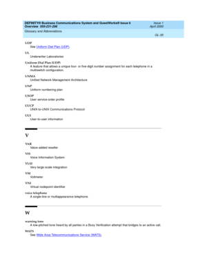 Page 273DEFINITY® Business Communications System and GuestWorks® Issue 6 
Overview  555-231-208  Issue 1
April 2000
Glossary and Abbreviations 
GL-35  
UDP
See Uniform Dial Plan (UDP)
.
UL
Underwriter Laboratories
Uniform Dial Plan (UDP)
A feature that allows a unique four- or five-digit number assignment for each telephone in a 
multiswitch configuration.
UNMA
Unified Network Management Architecture
UNP
Uniform numbering plan
USOP
User service-order profile
UUCP
UNIX-to-UNIX Communications Protocol
UUI...