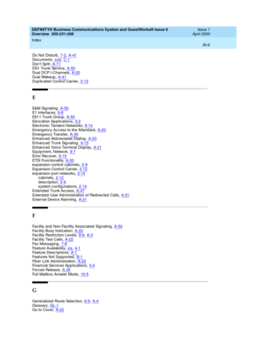 Page 280DEFINITY® Business Communications System and GuestWorks® Issue 6 
Overview  555-231-208    Issue 1
April 2000
Index 
IN-6  
Do Not Disturb,7-2, A-41
Doc uments,xxiii, C-1Don’t Sp lit,A-11DS1 Trunk Servic e,A-50
Dual DCP I-Channels,A-20Dual Wakeup,A-41Dup lic ated  Control Carrier,2-12
E
E&M  Si g na l in g,A-50E1 Interfac es,9-8
E911 Trunk Group,A-50Educ ation App lications,3-2Electronic  Tandem Networks,9-14
Emerg ency Ac c ess to the Attend ant,A-20Emerg ency Transfer,A-30Enhanc ed  Ab breviated...