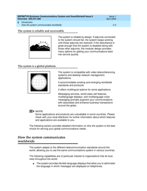 Page 29DEFINITY® Business Communications System and GuestWorks® Issue 6 
Overview  555-231-208  Issue 1
April 2000
Introduction 
2-3 How the system communicates worldwide 
2
The system is reliable and recoverable
The system is reliable by design. If adjuncts connected 
to the system should fail, the system keeps working 
until those adjuncts are restored. If the disturbance is 
great enough that the system is disabled along with 
those other adjuncts, the modular design provides 
many options for getting your...