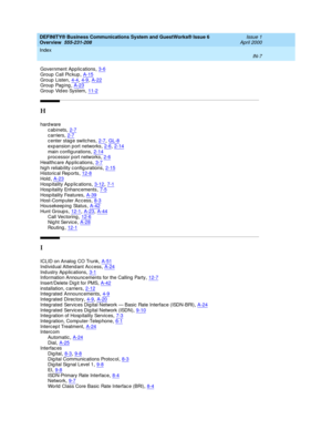 Page 281DEFINITY® Business Communications System and GuestWorks® Issue 6 
Overview  555-231-208    Issue 1
April 2000
Index 
IN-7  
Government App lic ations,3-6
Group  Call Pic kup,A-15Group  Listen,4-4, 4-9, A-22Group Paging,A-23
Group Video System,11-2
H
hard ware
cabinets
,2-7c arriers,2-7c enter stag e switches,2-7, GL-8
expansion p ort networks,2-6, 2-14main config urations,2-14p rocessor p ort networks,2-6
Healthc are Ap plications,3-7hig h reliability c onfig urations,2-15Historic al Rep orts,12-8...