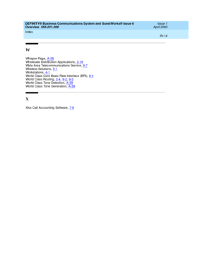 Page 288DEFINITY® Business Communications System and GuestWorks® Issue 6 
Overview  555-231-208    Issue 1
April 2000
Index 
IN-14  
W
Wh i s p e r  Pa g e,A-38
Wholesale Distribution App lic ations,3-19Wid e Area Telecommunications Servic e,9-7Wireless Solutions,5-1
Wo r k s t a t i o n s,4-1World Class Core Basic  Rate Interface (BRI),8-4World  Class Routing,2-4, 9-2, 9-3
World Class Tone Detection,A-39World  Class Tone Generation,A-39
X
Xiox Call Acc ounting  Software,7-8 