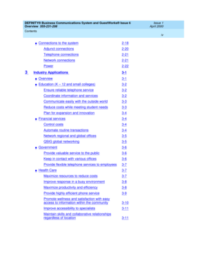 Page 4DEFINITY® Business Communications System and GuestWorks® Issue 6 
Overview  555-231-208  Issue 1
April 2000
Contents 
iv  
nConnections to the system2-18
Adjunct connections2-20
Telephone connections2-21
Network connections2-21
Power2-22
3 Industry Applications 3-1
nOverview3-1
nEducation (K – 12 and small colleges)3-2
Ensure reliable telephone service3-2
Coordinate information and services3-2
Communicate easily with the outside world3-3
Reduce costs while meeting student needs3-3
Plan for expansion and...