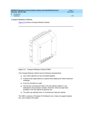 Page 34DEFINITY® Business Communications System and GuestWorks® Issue 6 
Overview  555-231-208  Issue 1
April 2000
Introduction 
2-8 Hardware 
2
Compact Modular Cabinets
Figure 2-2 shows a Compact Modular Cabinet.
 
Figure 2-2. Compact Modular Cabinet (CMC)
The Compact Modular Cabinet has the following characteristics:
nUp to three cabinets can be connected together.
nIt allows small organizations to expand while keeping the initial investment 
moderate.
nIt can be mounted on a wall.
nThe first two universal...