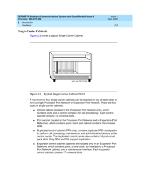 Page 35DEFINITY® Business Communications System and GuestWorks® Issue 6 
Overview  555-231-208  Issue 1
April 2000
Introduction 
2-9 Hardware 
2
Single-Carrier Cabinets
Figure 2-3 shows a typical Single-Carrier Cabinet.
 
Figure 2-3. Typical Single-Carrier Cabinet (SCC)
A maximum of four single-carrier cabinets can be stacked on top of each other to 
form a single Processor Port Network or Expansion Port Network. There are four 
types of single-carrier cabinets:
nControl cabinet (located in the Processor Port...