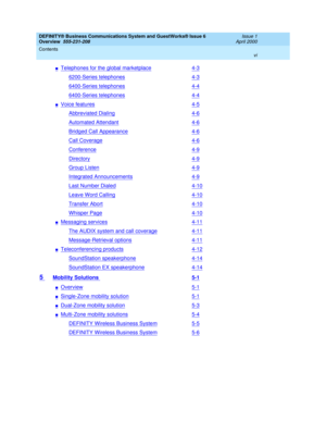 Page 6DEFINITY® Business Communications System and GuestWorks® Issue 6 
Overview  555-231-208  Issue 1
April 2000
Contents 
vi  
nTelephones for the global marketplace4-3
6200-Series telephones4-3
6400-Series telephones4-4
6400-Series telephones4-4
nVoice features4-5
Abbreviated Dialing4-6
Automated Attendant4-6
Bridged Call Appearance4-6
Call Coverage4-6
Conference4-9
Directory4-9
Group Listen4-9
Integrated Announcements4-9
Last Number Dialed4-10
Leave Word Calling4-10
Transfer Abort4-10
Whisper Page4-10...