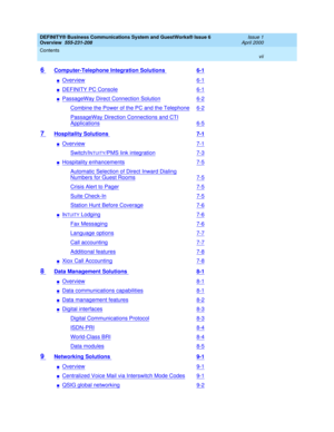 Page 7DEFINITY® Business Communications System and GuestWorks® Issue 6 
Overview  555-231-208  Issue 1
April 2000
Contents 
vii  
6 Computer-Telephone Integration Solutions 6-1
nOverview6-1
nDEFINITY PC Console6-1
nPassageWay Direct Connection Solution6-2
Combine the Power of the PC and the Telephone6-2
PassageWay Direction Connections and CTI
Applications6-5
7 Hospitality Solutions 7-1
nOverview7-1
Switch/INTUITY/PMS link integration7-3
nHospitality enhancements7-5
Automatic Selection of Direct Inward...