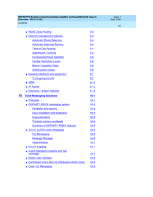 Page 8DEFINITY® Business Communications System and GuestWorks® Issue 6 
Overview  555-231-208  Issue 1
April 2000
Contents 
viii  
nWorld Class Routing9-2
nNetwork management features9-3
Automatic Route Selection9-4
Automatic Alternate Routing9-4
Time-of-Day Routing9-4
Subnetwork Trunking9-5
Generalized Route Selection9-5
Facility Restriction Levels9-6
Bearer-Capability Class9-6
Authorization Codes9-6
nNetwork interfaces and equipment9-7
Trunk group circuits9-7
nISDN9-10
nIP Trunks9-14
nElectronic Tandem...