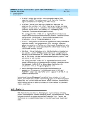 Page 73DEFINITY® Business Communications System and GuestWorks® Issue 6 
Overview  555-231-208  Issue 1
April 2000
Desktop Solutions 
4-5 Voice features 
4
n6416D+ – Sixteen dual-indicator call appearances, jack for XM24 
expansion module. This telephone uses the 
I2 channel of the analog 
adjunct connected to the Tip/Ring port of the module.
n6416D+M – With all of the features of the 6416D+ telephone, this 
telephone also provides a built-in RJ11C jack as an interface to analog 
telephone devices (such as a...