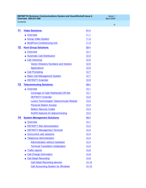 Page 9DEFINITY® Business Communications System and GuestWorks® Issue 6 
Overview  555-231-208  Issue 1
April 2000
Contents 
ix  
11 Video Solutions 11-1
nOverview11-1
nGroup Video System11-2
nMultiPoint Conferencing Unit11-3
12 Hunt Group Solutions 12-1
nOverview12-1
nAutomatic Call Distribution12-2
nCall Vectoring12-5
Vector Directory Numbers and Vectors12-5
Applications12-6
nCall Prompting12-7
nBasic Call Management System12-7
nDEFINITY Extender12-8
13 Telecommuting Solutions 13-1
nOverview13-1
Coverage of...