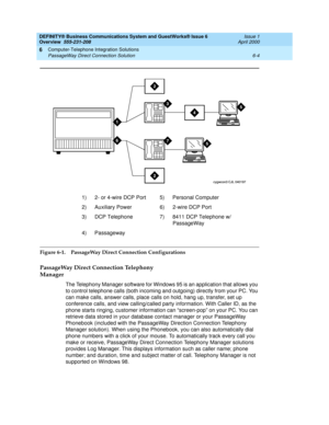 Page 94DEFINITY® Business Communications System and GuestWorks® Issue 6 
Overview  555-231-208  Issue 1
April 2000
Computer-Telephone Integration Solutions 
6-4 PassageWay Direct Connection Solution 
6
Figure 6-1. PassageWay Direct Connection Configurations
PassageWay Direct Connection Telephony 
Manager
The Telephony Manager software for Windows 95 is an application that allows you 
to control telephone calls (both incoming and outgoing) directly from your PC. You 
can make calls, answer calls, place calls on...