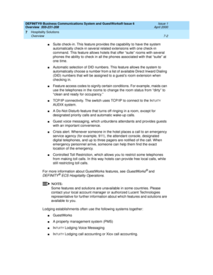 Page 98DEFINITY® Business Communications System and GuestWorks® Issue 6 
Overview  555-231-208  Issue 1
April 2000
Hospitality Solutions 
7-2 Overview 
7
nSuite check-in. This feature provides the capability to have the system 
automatically check-in several related extensions with one check-in 
command. This feature allows hotels that offer “suite” rooms with several 
phones the ability to check in all the phones associated with that “suite” at 
one time.
nAutomatic selection of DID numbers. This feature...