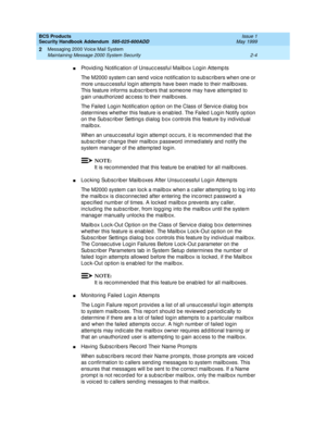 Page 24BCS Products 
Security Handbook Addendum  585-025-600ADD  Issue 1
May 1999
Messaging 2000 Voice Mail System 
2-4 Maintaining Message 2000 System Security 
2
nProvid ing  Notific ation of Unsuc c essful Mailb ox Login Attemp ts
The M2000 system c an send  voic e notific ation to sub sc rib ers when one or 
more unsuc c essful log in attemp ts have been mad e to their mailb oxes. 
This feature informs sub sc rib ers that someone may have attemp ted  to 
g ain unauthorized  ac c ess to their mailb oxes.
The...