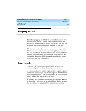 Page 101DEFINITY System’s Little Instruction Book
for basic administration  555-233-756  Issue 1
April 2000
Keeping records 
85 Paper records 
Keeping records
Record keeping plays a vital role in system administration. Your 
records should provide a current status of what hardware and 
features are installed on your system. Your records also help you 
determine which phone features are available for your users. 
Whether you are the administrator of a new or existing switch, 
follow your own company policy...