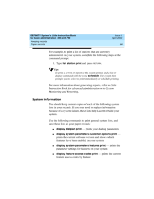 Page 102Keeping records 
86 Paper records 
DEFINITY System’s Little Instruction Book
for basic administration  555-233-756  Issue 1
April 2000
For example, to print a list of stations that are currently 
administered on your system, complete the following steps at the 
command prompt:
1. Type 
list station print and press RETURN.
Tip:
To print a screen or report to the system printer, end a list or 
display command with the word 
schedule. The system then 
prompts you to select to print immediately or schedule...
