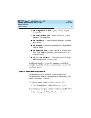 Page 103DEFINITY System’s Little Instruction Book
for basic administration  555-233-756  Issue 1
April 2000
Keeping records 
87 Paper records 
nlist configuration all print — prints your slot and port 
assignments
nlist extension-type print — prints information for each 
extension on your system
nlist station print — prints information for each station on 
your system
nlist data print — prints information for each data module 
on your system
nlist type group print — where type can be replaced with 
hunt, trunk,...