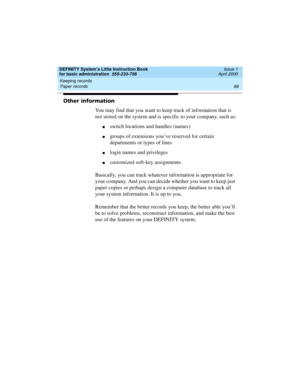 Page 104Keeping records 
88 Paper records 
DEFINITY System’s Little Instruction Book
for basic administration  555-233-756  Issue 1
April 2000
Other information
You may find that you want to keep track of information that is 
not stored on the system and is specific to your company, such as:
nswitch locations and handles (names)
ngroups of extensions you’ve reserved for certain 
departments or types of lines
nlogin names and privileges
ncustomized soft-key assignments
Basically, you can track whatever...