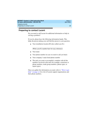 Page 105DEFINITY System’s Little Instruction Book
for basic administration  555-233-756  Issue 1
April 2000
Keeping records 
89 Preparing to contact Lucent 
Preparing to contact Lucent
Do you need to call Lucent for additional information or help in 
solving a problem?
If you do, please have the following information handy. This 
helps the person taking your call find the answer to your question.
nYour installation location ID (also called your IL)
(Write your IL number here for easy reference)
nYour name
nYour...