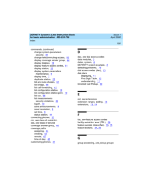 Page 116Index 
100  
DEFINITY System’s Little Instruction Book
for basic administration  
555-233-756  Issue 1
April 2000
commands, (continued)
change system-parameters 
security
,81
change telecommuting-access,52
display coverage sender group,44
display dialplan,14
display feature-access codes,51
display station,22
display system-parameters 
maintenance
,8
display time,7
duplicate station,22
list ars route-chosen,61
list bridge,56
list call-forwarding,41
list configuration station,18
list configuration station...