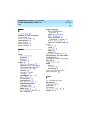 Page 118Index 
102  
DEFINITY System’s Little Instruction Book
for basic administration  
555-233-756  Issue 1
April 2000
R
records, keeping,85
redirecting calls, see call coverage
remote access
,52
remote coverage paths,47
removing phones,30
reports, security,82
ringing, assigning,54
routing, changing,60
S
saving
announcements
,9
permanent,8
temporary,8
translations,8
screens,xi
Abbreviated Dialing List,35
ARS Digit Analysis Table,58, 62
ARS Route Chosen Report,61
Authorization Code - COR 
Mapping
,65
Command...