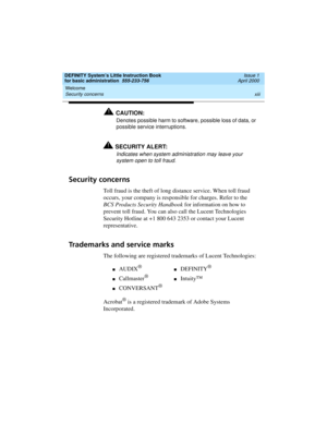 Page 13DEFINITY System’s Little Instruction Book
for basic administration  555-233-756  Issue 1
April 2000
Welcome 
xiii Security concerns 
!CAUTION:
Denotes possible harm to software, possible loss of data, or 
possible service interruptions.
!SECURITY ALERT:
Indicates when system administration may leave your 
system open to toll fraud.
Security concerns
Toll fraud is the theft of long distance service. When toll fraud 
occurs, your company is responsible for charges. Refer to the 
BCS Products Security...