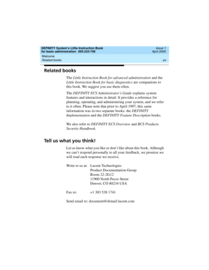 Page 14Welcome 
xiv Related books 
DEFINITY System’s Little Instruction Book
for basic administration  555-233-756  Issue 1
April 2000
Related books
The Little Instruction Book for advanced administration and the 
Little Instruction Book for basic diagnostics are companions to 
this book. We suggest you use them often.
The DEFINITY ECS Administrator’s Guide explains system 
features and interactions in detail. It provides a reference for 
planning, operating, and administering your system, and we refer 
to it...