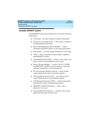 Page 19DEFINITY System’s Little Instruction Book
for basic administration  555-233-756  Issue 1
April 2000
Getting started 
3 Overview of DEFINITY systems 
Example DEFINITY system
Your DEFINITY system may include some or all of the following 
components:
nConversant— provides response to spoken information
nSystem access terminal (SAT) — allows direct connection 
for administration and reports
nBasic Call Management System (BCMS) — collects 
information and prints reports on call-center performance
nData module...