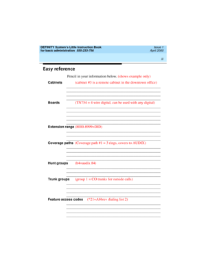 Page 3 
iii  
DEFINITY System’s Little Instruction Book
for basic administration  
555-233-756  Issue 1
April 2000
Easy reference
Pencil in your information below. (shows example only)
Cabinets (cabinet #3 is a remote cabinet in the downtown office)
________________________________________________________
________________________________________________________
________________________________________________________
________________________________________________________
Boards
(TN754 = 4 wire digital, can...