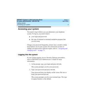 Page 21DEFINITY System’s Little Instruction Book
for basic administration  555-233-756  Issue 1
April 2000
Getting started 
5 Accessing your system 
Accessing your system
You need to log in before you can administer your telephone 
system. To log in, you need to know:
nyour login and password
nthe type of terminal or terminal emulation program that 
you are using
Change your password frequently, at least once a month, to help 
keep hackers out of your system. For instructions on how to 
change your password or...