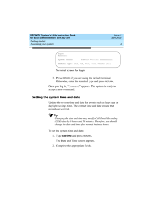Page 22Getting started 
6 Accessing your system 
DEFINITY System’s Little Instruction Book
for basic administration  555-233-756  Issue 1
April 2000
Terminal screen for login
3. Press RETURN if you are using the default terminal. 
Otherwise, enter the terminal type and press 
RETURN.
Once you log in, “
Command” appears. The system is ready to 
accept a new command.
Setting the system time and date
Update the system time and date for events such as leap year or 
daylight savings time. The correct time and date...