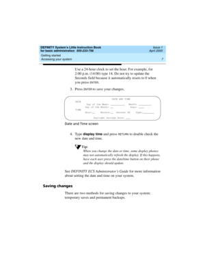 Page 23DEFINITY System’s Little Instruction Book
for basic administration  555-233-756  Issue 1
April 2000
Getting started 
7 Accessing your system 
Use a 24-hour clock to set the hour. For example, for 
2:00 p.m. (14:00) type 14. Do not try to update the 
Seconds field because it automatically resets to 0 when 
you press 
EN TER.
3. Press 
EN TER to save your changes.
Date and Time screen
4. Type display time and press RETU RN to double check the 
new date and time.
Tip:
When you change the date or time, some...