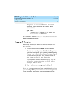 Page 26Getting started 
10 Accessing your system 
DEFINITY System’s Little Instruction Book
for basic administration  555-233-756  Issue 1
April 2000
This process can take up to 40 minutes. You cannot 
administer your system while the system is saving 
announcements.
NOTE:
If you have both TN750B and TN750C boards, save 
announcements to the TN750B slot.
See DEFINITY ECS Administrator’s Guide for more information 
about saving announcements.
Logging off the system
For security reasons, you should log off every...