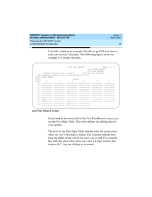 Page 28Planning the DEFINITY system 
12 Understanding the dial plan 
DEFINITY System’s Little Instruction Book
for basic administration  555-233-756  Issue 1
April 2000
Let’s take a look at an example dial plan so you’ll know how to 
read your system’s dial plan. The following figure shows an 
example of a simple dial plan.
Dial Plan Record screen
If you look at the lower half of the Dial Plan Record screen, you 
see the First Digit Table. This table defines the dialing plan for 
your system.
The rows in the...