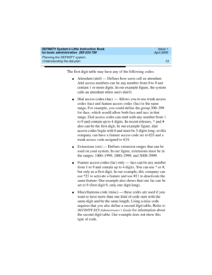 Page 29DEFINITY System’s Little Instruction Book
for basic administration  555-233-756  Issue 1
April 2000
Planning the DEFINITY system 
13 Understanding the dial plan 
The first digit table may have any of the following codes:
nAttendant (attd) — Defines how users call an attendant. 
Attd access numbers can be any number from 0 to 9 and 
contain 1 or more digits. In our example figure, the system 
calls an attendant when users dial 0.
nDial access codes (dac) — Allows you to use trunk access 
codes (tac) and...