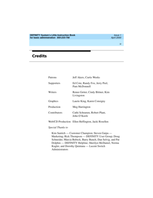 Page 4DEFINITY System’s Little Instruction Book
for basic administration  
555-233-756  Issue 1
April 2000
 
iv  
Credits
Patrons Jeff Akers, Curtis Weeks
Supporters Ed Cote, Randy Fox, Jerry Peel, 
Pam McDonnell
Writers Renee Getter, Cindy Bittner, Kim 
Livingston
Graphics Laurie King, Karen Consigny
Production Meg Harrington
Contributors Cathi Schramm, Robert Plant,
John O’Keefe
Web/CD Production Ellen Heffington, Jacki Rosellen
Special Thanks to
Kim Santich — Customer Champion; Steven Gaipa —
Marketing;...