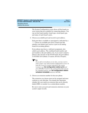 Page 35DEFINITY System’s Little Instruction Book
for basic administration  555-233-756  Issue 1
April 2000
Managing phones 
19 Adding new phones 
The System Configuration screen shows all the boards on 
your system that are available for connecting phones. You 
can see the board number, board type, circuit-pack type, 
and status of each board’s ports. 
4. Choose an available port and record its port address.
Each port that is available or unassigned is indicated by a 
‘
u.’ Choose an available port from a board...