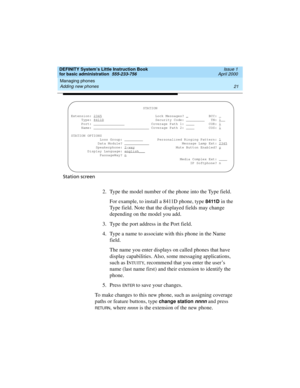 Page 37DEFINITY System’s Little Instruction Book
for basic administration  555-233-756  Issue 1
April 2000
Managing phones 
21 Adding new phones 
Station screen
2. Type the model number of the phone into the Type field.
For example, to install a 8411D phone, type 
8411D in the 
Type field. Note that the displayed fields may change 
depending on the model you add.
3. Type the port address in the Port field.
4. Type a name to associate with this phone in the Name 
field.
The name you enter displays on called...