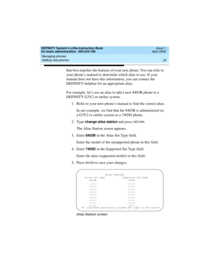 Page 40Managing phones 
24 Adding new phones 
DEFINITY System’s Little Instruction Book
for basic administration  555-233-756  Issue 1
April 2000
that best matches the features of your new phone. You can refer to 
your phone’s manual to determine which alias to use. If your 
manual does not have this information, you can contact the 
DEFINITY helpline for an appropriate alias.
For example, let’s use an alias to add a new 8403B phone to a 
DEFINITY G3V2 or earlier system.
1. Refer to your new phone’s manual to...
