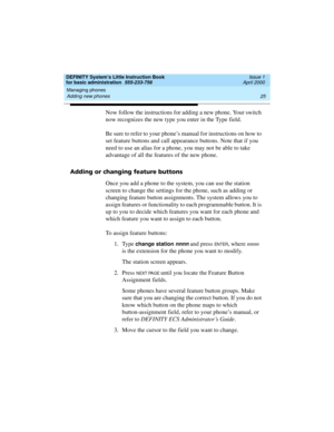 Page 41DEFINITY System’s Little Instruction Book
for basic administration  555-233-756  Issue 1
April 2000
Managing phones 
25 Adding new phones 
Now follow the instructions for adding a new phone. Your switch 
now recognizes the new type you enter in the Type field.
Be sure to refer to your phone’s manual for instructions on how to 
set feature buttons and call appearance buttons. Note that if you 
need to use an alias for a phone, you may not be able to take 
advantage of all the features of the new phone....