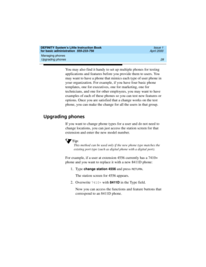 Page 44Managing phones 
28 Upgrading phones 
DEFINITY System’s Little Instruction Book
for basic administration  555-233-756  Issue 1
April 2000
You may also find it handy to set up multiple phones for testing 
applications and features before you provide them to users. You 
may want to have a phone that mimics each type of user phone in 
your organization. For example, if you have four basic phone 
templates, one for executives, one for marketing, one for 
technicians, and one for other employees, you may want...