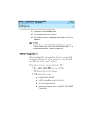 Page 46Managing phones 
30 Removing phones 
DEFINITY System’s Little Instruction Book
for basic administration  555-233-756  Issue 1
April 2000
11. Update the Room and Jack fields.
12. Press 
EN TER to save your changes.
13. Physically unplug the phones and move them to their new 
locations.
NOTE:
You can also use terminal translation initialization to merge an 
x-ported extension to a valid port. Refer to DEFINITY ECS 
Administrator’s Guide for more information.
Removing phones
Before you physically remove a...