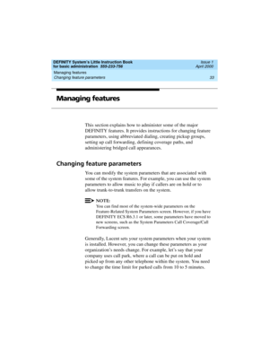 Page 49DEFINITY System’s Little Instruction Book
for basic administration  555-233-756  Issue 1
April 2000
Managing features 
33 Changing feature parameters 
Managing features
This section explains how to administer some of the major 
DEFINITY features. It provides instructions for changing feature 
parameters, using abbreviated dialing, creating pickup groups, 
setting up call forwarding, defining coverage paths, and 
administering bridged call appearances.
Changing feature parameters
You can modify the system...