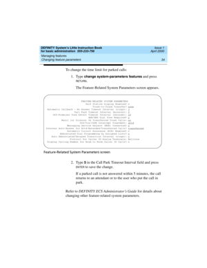 Page 50Managing features 
34 Changing feature parameters 
DEFINITY System’s Little Instruction Book
for basic administration  555-233-756  Issue 1
April 2000
To change the time limit for parked calls:
1. Type
 change system-parameters features and press 
RETU RN.
The Feature-Related System Parameters screen appears.
Feature-Related System Parameters screen
2. Type 5 in the Call Park Timeout Interval field and press 
EN TER to save the change.
If a parked call is not answered within 5 minutes, the call 
returns...