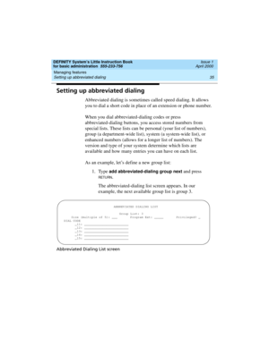 Page 51DEFINITY System’s Little Instruction Book
for basic administration  555-233-756  Issue 1
April 2000
Managing features 
35 Setting up abbreviated dialing 
Setting up abbreviated dialing
Abbreviated dialing is sometimes called speed dialing. It allows 
you to dial a short code in place of an extension or phone number.
When you dial abbreviated-dialing codes or press 
abbreviated-dialing buttons, you access stored numbers from 
special lists. These lists can be personal (your list of numbers), 
group (a...