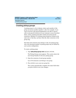 Page 54Managing features 
38 Creating pickup groups 
DEFINITY System’s Little Instruction Book
for basic administration  555-233-756  Issue 1
April 2000
Creating pickup groups
A pickup group is a list of phones where each member of the 
group can answer another member’s calls. For example, if you 
want everyone in the payroll department to be able to answer 
calls to any payroll extension (in case someone is away from their 
desk), create a pickup group that contains all of the payroll 
extensions. Members of a...