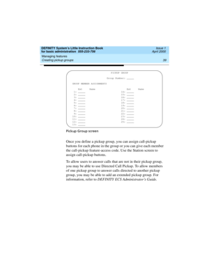 Page 55DEFINITY System’s Little Instruction Book
for basic administration  555-233-756  Issue 1
April 2000
Managing features 
39 Creating pickup groups 
Pickup Group screen
Once you define a pickup group, you can assign call-pickup 
buttons for each phone in the group or you can give each member 
the call-pickup feature-access code. Use the Station screen to 
assign call-pickup buttons.
To allow users to answer calls that are not in their pickup group, 
you may be able to use Directed Call Pickup. To allow...