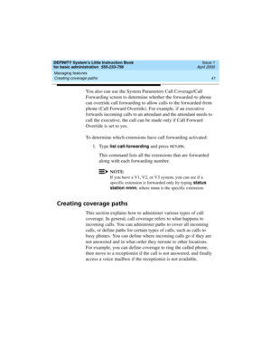 Page 57DEFINITY System’s Little Instruction Book
for basic administration  555-233-756  Issue 1
April 2000
Managing features 
41 Creating coverage paths 
You also can use the System Parameters Call Coverage/Call 
Forwarding screen to determine whether the forwarded-to phone 
can override call forwarding to allow calls to the forwarded-from 
phone (Call Forward Override). For example, if an executive 
forwards incoming calls to an attendant and the attendant needs to 
call the executive, the call can be made...