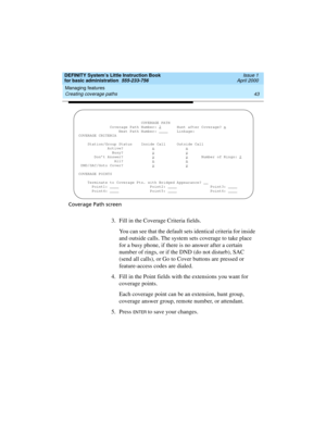 Page 59DEFINITY System’s Little Instruction Book
for basic administration  555-233-756  Issue 1
April 2000
Managing features 
43 Creating coverage paths 
Coverage Path screen
3. Fill in the Coverage Criteria fields.
You can see that the default sets identical criteria for inside 
and outside calls. The system sets coverage to take place 
for a busy phone, if there is no answer after a certain 
number of rings, or if the DND (do not disturb), SAC 
(send all calls), or Go to Cover buttons are pressed or...