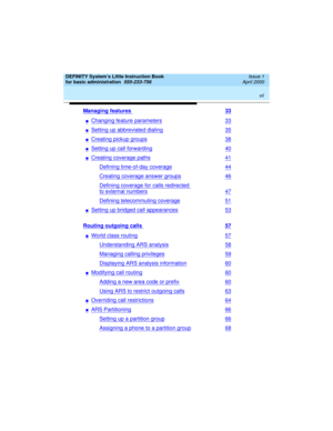 Page 7 
vii  
DEFINITY System’s Little Instruction Book
for basic administration  
555-233-756  Issue 1
April 2000
Managing features 33
nChanging feature parameters33
nSetting up abbreviated dialing35
nCreating pickup groups38
nSetting up call forwarding40
nCreating coverage paths41
Defining time-of-day coverage44
Creating coverage answer groups46
Defining coverage for calls redirected 
to external numbers47
Defining telecommuting coverage51
nSetting up bridged call appearances53
Routing outgoing calls 57...